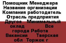 Помощник Менеджера › Название организации ­ Компания-работодатель › Отрасль предприятия ­ Другое › Минимальный оклад ­ 18 000 - Все города Работа » Вакансии   . Тверская обл.,Торжок г.